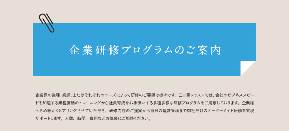 企業研修プログラムのご案内　企業様の業種・業態、またはそれぞれのニーズによって研修のご要望は様々です。三ッ星レッスンでは、会社のビジネススピードを加速する業種直結のトレーニングから社員育成をお手伝いする多種多様な研修プログラムをご用意しております。企業様へきめ細かくヒアリングさせていただき、研修内容のご提案から当日の運営管理まで御社だけのオーダーメイド研修を実現サポートします。人数、時間、費用などお気軽にご相談ください。
