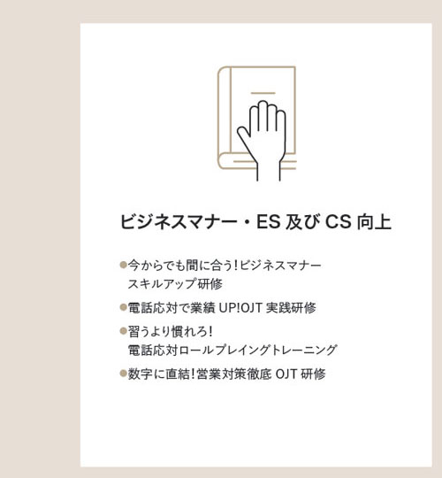 ビジネスマナー・ES及びCS向上　●今からでも間に合う！ビジネスマナー●スキルアップ研修●電話応対で業績UP!OJT実践研修●習うより慣れろ！●電話応対ロールプレイングトレーニング●数字に直結！営業対策徹底OJT研修 