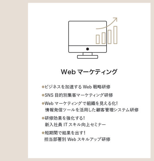 WebWebマーケティング　●ビジネスを加速するWeb戦略研修●SNS目的別集客マーケティング研修●Webマーケティングで組織を見える化！情報発信ツールを活用した顧客管理システム研修●研修効果を強化する！新入社員ITスキル向上セミナー●短期間で結果を出す！担当部署別Webスキルアップ研修