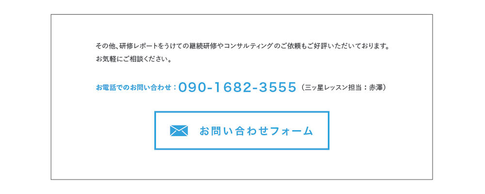 その他、研修レポートをうけての継続研修やコンサルティングのご依頼もご好評いただいております。お気軽にご相談ください。お電話でのお問い合わせ：090-1682-3555（三ッ星レッスン担当：赤澤）　お問合わせフォーム