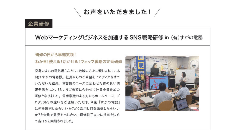 お声をいただきました！ 企業研修　Webマーケティングビジネスを加速するSNS戦略研修 in（有）すがの電器　研修の日から早速実践！ わかる！使える！活かせる！ウェッブ戦略の定番研修　児島のまちの電気屋さんとして地域の方々に親しまれている（有）すがの電器様。社長からのご希望をヒアリングさせていただいた結果、お客様のニーズに合わせた質の良い情報発信をしたい！というご希望に合わせて社員全員参加の研修となりました。苦手意識のある方にもホームページ、ブログ、SNSの違いをご理解いただき、今後「すがの電器」は何を選択したらいいか？どう活用し何を発信したらいいか？を全員で意見を出し合い、研修終了までに担当を決めて当日から実践されました。