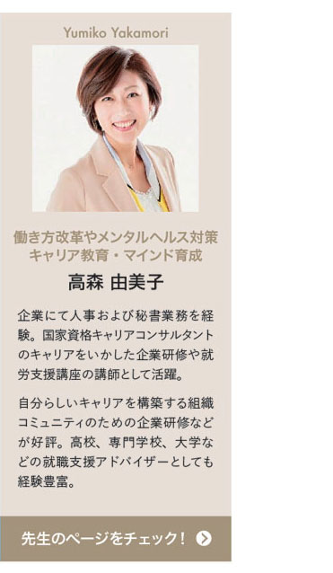 Yumiko Takamori 働き方改革やメンタルヘルス対策キャリア教育・マインド育成 高森 由美子　企業にて人事および秘書業務を経験。国家資格キャリアコンサルタントのキャリアをいかした企業研修や就労支援講座の講師として活躍。自分らしいキャリアを構築する組織コミュニティのための企業研修などが好評。高校、専門学校、大学などの就職支援アドバイザーとしても経験豊富。先生のページをチェック！