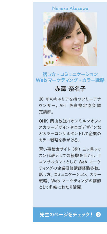 Nanako Skazawa 話し方・コミュニケーション Webマーケティング・カラー戦略 赤澤 奈名子　30年のキャリアを持つフリーアナウンサー。AFT色彩検定協会 認定講師。OHK岡山放送イオンミルンオフィスカラーデザインやロゴデザインなどカラーコンサルタントして企業のカラー戦略を手がける。習い事検索サイト（株）三ッ星レッスン代表としての経験を活かしITコンサルタントとしてWebマーケティングの企業研修講師経験多数。話し方、コミュニケーション、カラー戦略、Webマーケティングの講師として多岐にわたり活躍。　先生のページをチェック！