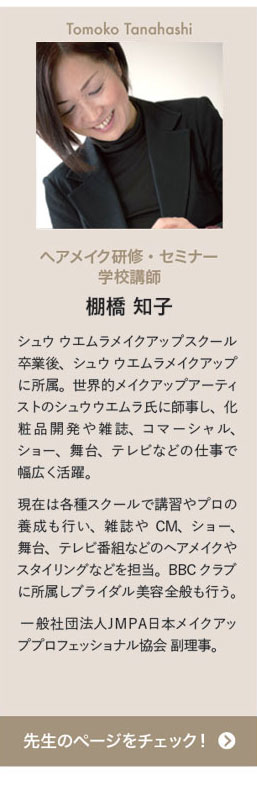 Tomoko Tanahashi ヘアメイク研修・セミナー学校講師 棚橋 知子　シュウ ウエムラメイクアップスクール卒業後、シュウ ウエムラメイクアップに所属。世界的メイクアップアーティストのシュウウエムラ氏に師事し、化粧品開発や雑誌、コマーシャル、ショー、舞台、テレビなどの仕事で幅広く活躍。現在は各種スクールで講習やプロの養成も行い、雑誌やCM、ショー、舞台、テレビ番組などのヘアメイクやスタイリングなどを担当。BBCクラブに所属しブライダル美容全般も行う。 一般社団法人ＪＭＰＡ日本メイクアッププロフェッショナル協会 副理事。　先生のページをチェック！