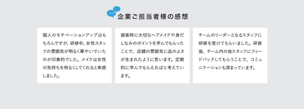 企業ご担当者様の感想　個人のモチベーションアップはもちろんですが、研修中、女性スタッフの雰囲気が明るく華やいでいたのが印象的でした。メイクは女性の気持ちを明るくしてくれると実感しました。　接客時に大切なヘアメイクや身だしなみのポイントを学んでもらったことで、店舗の雰囲気に品のよさが生まれたように思います。定期的に学んでもらえればと考えています。　チームのリーダーとなるスタッフに研修を受けてもらいました。研修後、チーム内の他スタッフにフィードバックしてもらうことで、コミュニケーションも深まっています。