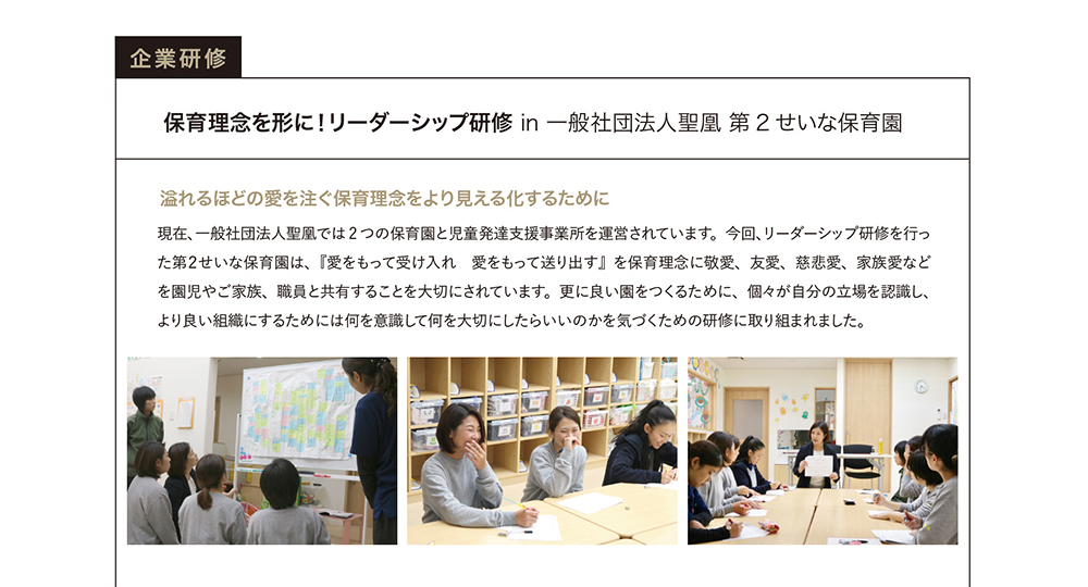 企業研修　保育理念を形に！リーダーシップ研修in一般社団法人聖凰第2せいな保育園　溢れるほどの愛を注ぐ保育理念をより見える化するために　現在、一般社団法人聖凰では2つの保育園と自動発達支援事業所を運営されています。今回、リーダーシップ研修を行った第2せいな保育園は、『愛をもって受け入れ　愛をもって送り出す』を保育理念に敬愛、友愛、慈悲愛、家族愛などを園児やご家族、職員と共有することを大切にされています。更に良い園をつくるために、個々が自分の立場を認識し、より良い組織にするためには何を意識して何を大切にしたらいいのかを気づくための研修に取り組まれました。