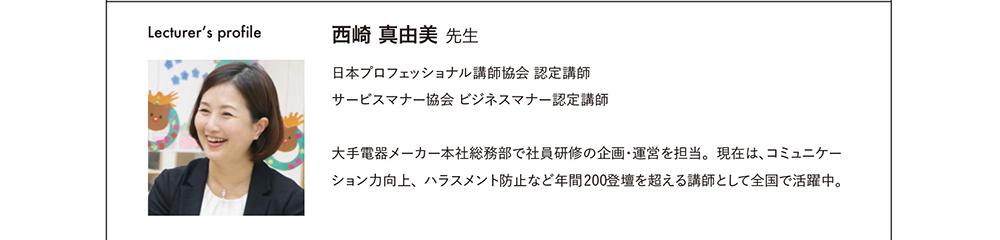 Lecturer's profile 西崎真由美先生　日本プロフェッショナル講師協会認定講師　サービスマナー協会ビジネスマナー認定講師　大手電機メーカー本社総務部で社員研修の企画・運営を担当。現在は、コミュニケーション力向上、ハラスメント防止など年間200登壇を超える講師として全国で活躍中。