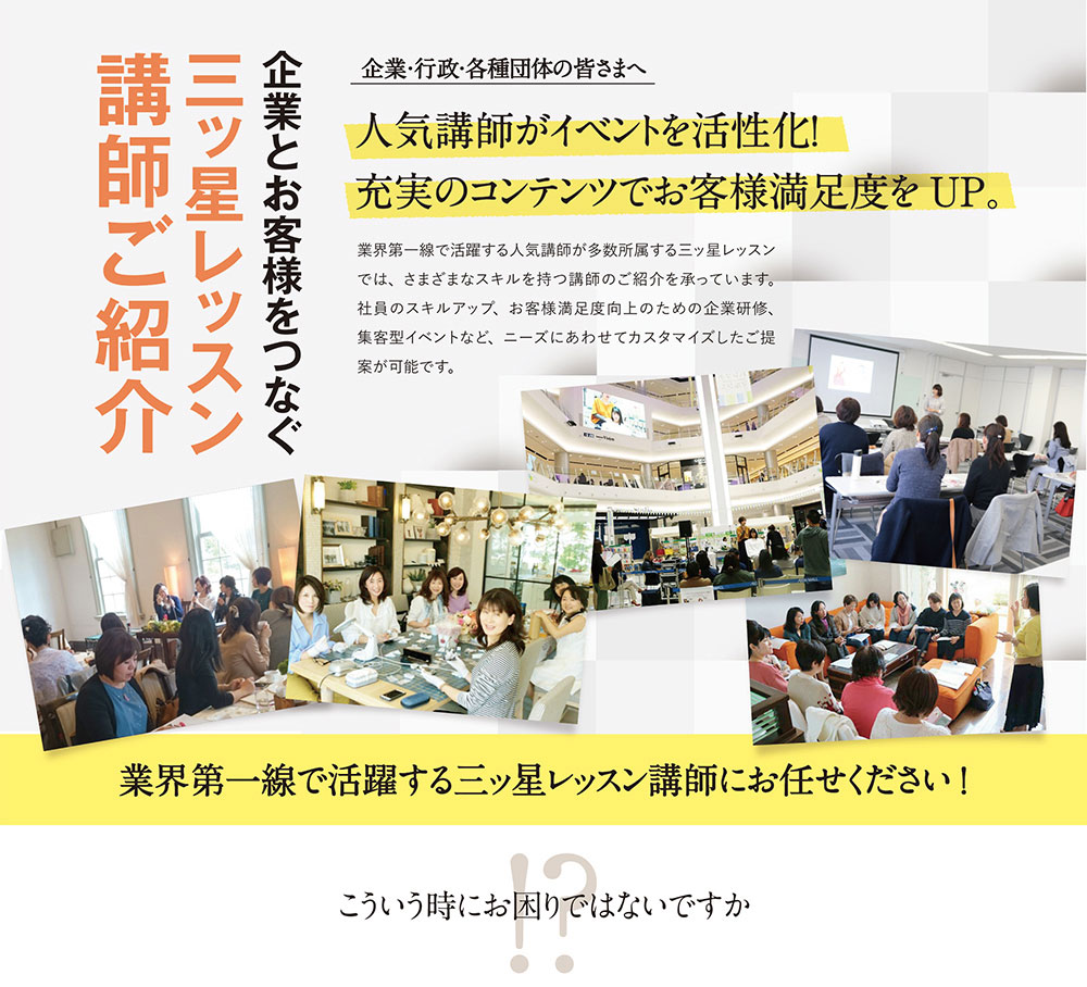 企業とお客様をつなぐ三ッ星レッスン講師ご紹介　企業・行政・各種団体の皆さまへ　人気講師がイベントを活性化！充実のコンテンツでお客様満足度をＵＰ。業界第一線で活躍する人気講師が多数所属する三ッ星レッスンでは、さまざまなスキルを持つ講師のご紹介を承っています。社員のスキルアップ、お客様満足度向上のための企業研修、集客型イベントなど、ニーズにあわせてカスタマイズしたご提案が可能です。業界第一線で活躍する三ッ星レッスン講師にお任せください！こういう時にお困りではないですか？