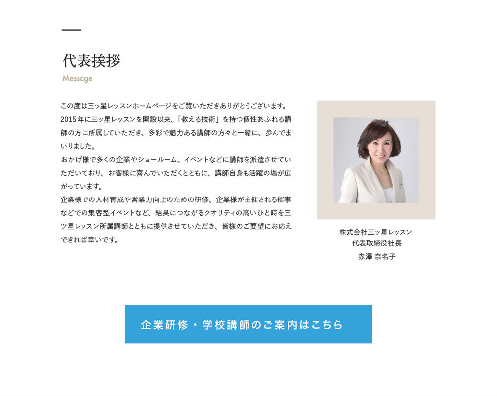 代表挨拶 Massage　株式会社三ッ星レッスン 
代表取締役社長　赤澤 奈名子　この度は三ッ星レッスンホームページをご覧いただきありがとうございます。2015年に三ッ星レッスンを開設以来、「教える技術」を持つ個性あふれる講師の方に所属していただき、多彩で魅力ある講師の方々と一緒に、歩んでまいりました。おかげ様で多くの企業やショールーム、イベントなどに講師を派遣させていただいており、お客様に喜んでいただくとともに、講師自身も活躍の場が広がっています。企業様での人材育成や営業力向上のための研修、企業様が主催される催事などでの集客型イベントなど、結果につながるクオリティの高いひと時を三ツ星レッスン所属講師とともに提供させていただき、皆様のご要望にお応えできれば幸いです。　企業研修・学校講師のご案内はこちら