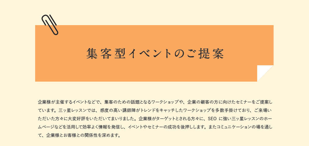 集客型イベントのご提案　企業様が主催するイベントなどで、集客のための話題となるワークショップや、企業の顧客の方に向けたセミナーをご提案しています。三ッ星レッスンでは、感度の高い講師陣がトレンドをキャッチしたワークショップを多数手掛けており、ご来場いただいた方々に大変好評をいただいてまいりました。企業様がターゲットとされる方々に、SEOに強い三ッ星レッスンのホームページなどを活用して効率よく情報を発信し、イベントやセミナーの成功を後押しします。またコミュニケーションの場を通して、企業様とお客様との関係性を深めます。