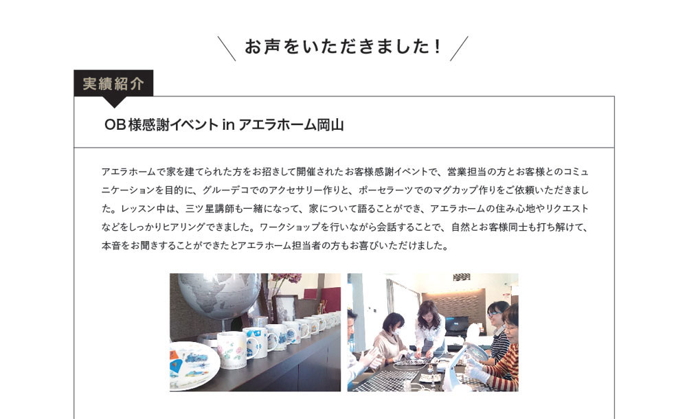 お声をいただきました！実績紹介　OB様感謝イベントinアエラホーム岡山　アエラホームで家を建てられた方をお招きして開催されたお客様感謝イベントで、営業担当の方とお客様とのコミュニケーションを目的に、グルーデコでのアクセサリー作りと、ポーセラーツでのマグカップ作りをご依頼いただきました。レッスン中は、三ツ星講師も一緒になって、家について語ることができ、アエラホームの住み心地やリクエストなどをしっかりヒアリングできました。ワークショップを行いながら会話することで、自然とお客様同士も打ち解けて、本音をお聞きすることができたとアエラホーム担当者の方もお喜びいただけました。