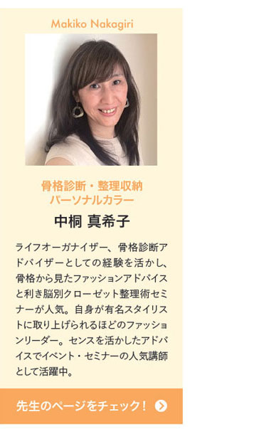 Makiko Nakagiri　骨格診断・整理収納 パーソナルカラー中桐 真希子　ライフオーガナイザー、骨格診断アドバイザーとしての経験を活かし、骨格から見たファッションアドバイスと利き脳別クローゼット整理術セミナーが人気。自身が有名スタイリストに取り上げられるほどのファッションリーダー。センスを活かしたアドバイスでイベント・セミナーの人気講師として活躍中。　先生のページをチェック！