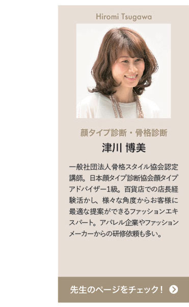 Hiromi Tsugawa　顔タイプ診断・骨格診断　津川 博美　一般社団法人骨格スタイル協会認定講師。日本顔タイプ診断協会顔タイプアドバイザー１級。百貨店での店長経験活かし、様々な角度からお客様に最適な提案ができるファッションエキスパート。アパレル企業やファッションメーカーからの研修依頼も多い。　先生のページをチェック！