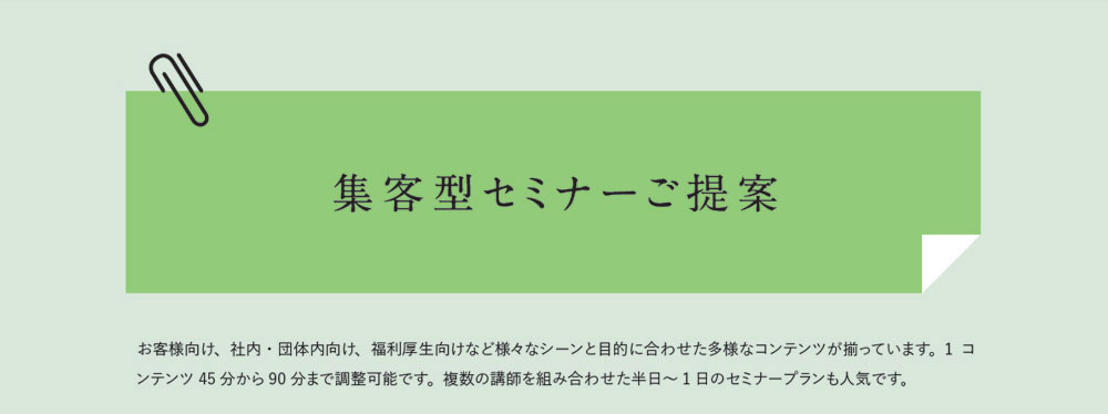 集客型セミナーご提案　お客様向け、社内・団体内向け、福利厚生向けなど様々なシーンと目的に合わせた多様なコンテンツが揃っています。1コンテンツ45分から90分まで調整可能です。複数の講師を組み合わせた半日～1日のセミナープランも人気です。
