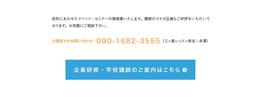 目的にあわせたイベント・セミナーの御提案いたします。講師のコラボ企画もご好評をいただいております。お気軽にご相談下さい。お電話でのお問い合わせ：090-1682-3555（三ッ星レッスン担当：赤澤）企業研修・学校講師のご案内はこちら