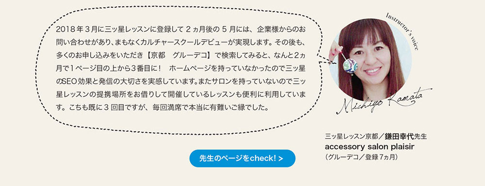 2018年3月に三ッ星レッスンに登録して 2ヵ月後の5月には、 企業様からのお問い合わせがあり、まもなくカルチャースクールデピューが実現します。 その後も、 多くのお申し込みをいただき［京都 グルーデコ］で検索してみると、 なんと2ヵ月で1ベージ目の上から3番目に！ ホームページを持っていなかったので三ッ星のSEO効果と発信の大切さを実感しています。またサロンを持っていないので三ッ星レッスンの提携湯所をお借りして開催しているレッスンも便利に利用しています。 こちらも既に3回目ですが、 毎回満席で本当に有難いこ緑でした。三ッ塁レッスン京都　鎌田幸代先生　accessory salon plaisir （グルーデコ／登録7ヵ月）　先生のページをcheck!