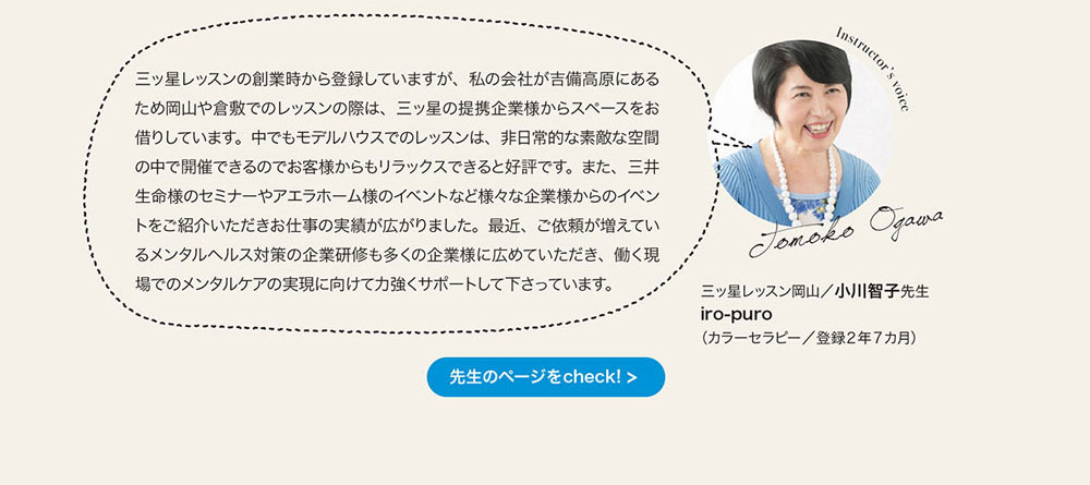 三ッ星レッスンの創業時から登録していますが、 私の会社が吉備高原にあるため岡山や倉敷でのレッスンの際は、 三ッ星の提携企業様からスベースをお借りしています。 中でもモデルハウスでのレッスンは、 非日常的な素敵な空間の中で開催できるのでお客様からもリラックスできると好評です。 また、 三井生命様のセミナーやアエラホーム様のイベントなど様々な企業様からのイベントをご紹介いただきお仕事の実績が広がりました。 最近、 こ依頼が増えているメンタルヘルス対策の企業研修も多くの企業様に広めていただき、 働く現場でのメンタルケアの実現に向けて力強くサポートして下さっています。
三ッ星レッスン岡山　小川智子先生 iro-puro （カラーセラピー／登録2年7ヵ月）先生のページをcheck!