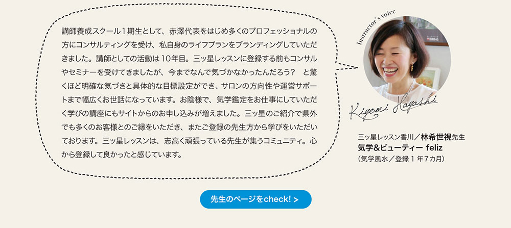 講師養成スクール1期生として、 赤澤代表をはじめ多くのプロフェッショナルの方にコンサルティングを受け、 私自身のライフプランをブランディングしていただきました。 講師としての活動は10年目。 三ッ星レッスンに登録する前もコンサルやセミナーを受けてきましたが、 今までなんで気づかなかったんだるう？ と驚くほど明確な気づきと具体的な目標設定ができ、 サロンの方向性や運営サポートまで幅広くお世話になっています。 お陰様で、 気学鑑定をお仕事にしていただく学びの講座にもサイトからのお申し込みが増えました。 三ッ星のこ紹介で県外でも多くのお客様とのこ緑をいただき、 またご登録の先生方から学びをいただいております。 三ッ星レッスンは、 志高く頑張っている先生が集うコミュニティ。 心から登録して良かったと感じています。　三ッ星レッスン香川　林希世視先生 気学＆ピューティー feliz（気学風水／登録1年7ヵ月）　先生のページをcheck!