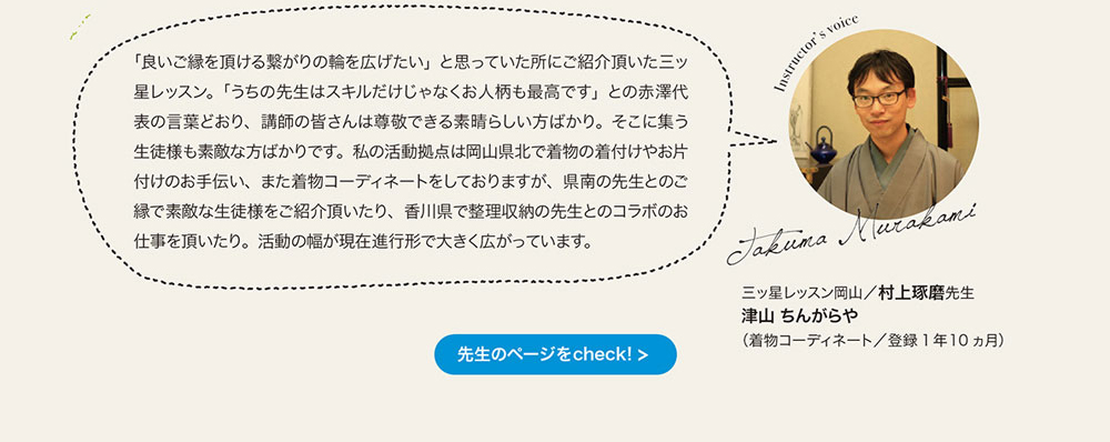 「良いご縁を頂ける繋がりの輪を広げたい」 と思っていた所にこ紹介頂いた三ッ星レッスン。 「うちの先生はスキルだけじゃなくお人柄も最高です」との赤澤代表の言葉どおり、 講師の皆さんは尊敬できる素晴らしい方ばかり。 そこに集う生徒様も素敵な方ばかりです。 私の活動拠点は岡山県北で着物の着付けやお片付けのお手伝い、 また着物コーディネートをしておりますが、 県南の先生とのこ緑で素敵な生徒様をご紹介頂いたり、 香川県で整理収納の先生とのコラボのお仕事を頂いたり。 活動の幅が現在進行形で大きく広がっています。　三ッ星レッスン岡山　村上琢磨先生 津山ちんがらや
（着物コーディネート／登録1年10ヵ月）　先生のページをcheck!