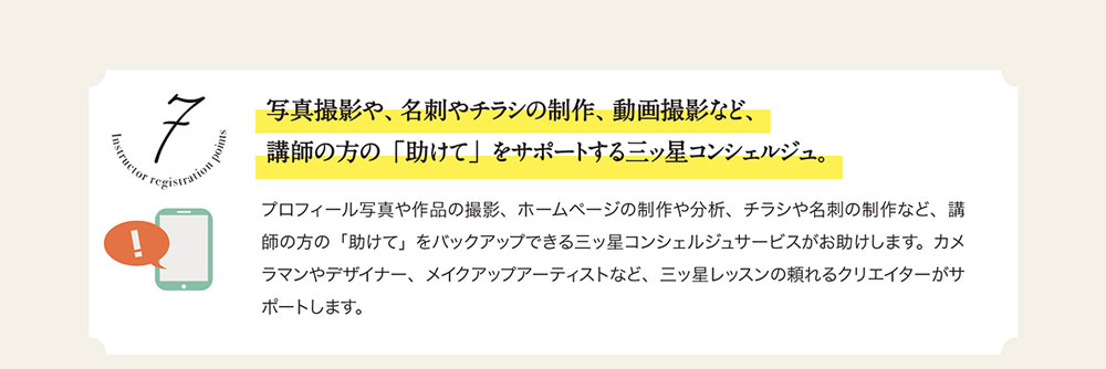 7　写真撮影や、名刺やチラシの制作、動画撮影など、講師の方の「助けて」をサボートする三ッ星コンシェルジュ。
プロフィール写真や作品の撮影、 ホームページの制作や分析、 チラシや名刺の制作など、 講師の方の「助けて」をバックアップできる三ッ星コンシェルジュサーピスがお助けします。 カメラマンやデザイナー、 メイクアップアーティストなど、 三ッ星レッスンの頼れるクリエイターがサポートします。