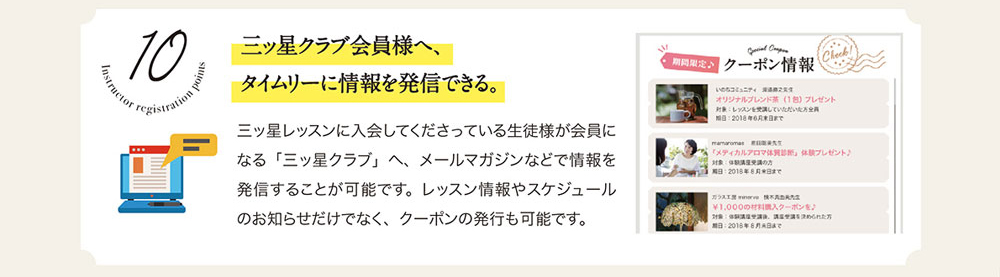 10　三ッ星クラプ会員様へ、タイムリーに情報を発信できる。　三ッ星レッスンに入会してくださっている生徒様が会員になる「三ッ星クラブ」へ、メールマガジンなどで情報を発進することが可能です。レッスン情報やスケジュールのお知らせだけでなく、クーポンの発行も可能です。